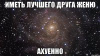 иметь лучшего друга женю ахуенно