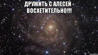 дружить с алесей - восхетительно!!! 