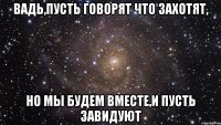 вадь,пусть говорят что захотят, но мы будем вместе,и пусть завидуют