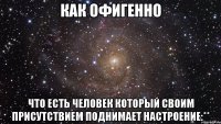 как офигенно что есть человек который своим присутствием поднимает настроение:**