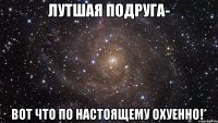 лутшая подруга- вот что по настоящему охуенно!*