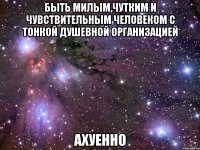 быть милым,чутким и чувствительным человеком с тонкой душевной организацией ахуенно