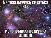 а я тоже научусь смеяться как моя любимая подружка :))))))))))