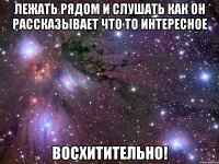 лежать рядом и слушать как он рассказывает что то интересное восхитительно!