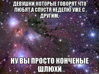 девушки которые говорят что любят,а спустя неделю уже с другим, ну вы просто конченые шлюхи