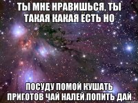 ты мне нравишься, ты такая какая есть но посуду помой кушать приготов чай налей попить дай