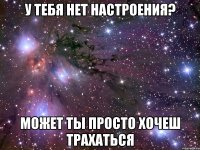 у тебя нет настроения? может ты просто хочеш трахаться