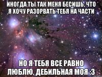 иногда ты так меня бесишь, что я хочу разорвать тебя на части но я тебя все равно люблю, дебильная моя :з