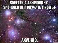 сбегать с акимовой с уроков,и не получать пизды ахуенно