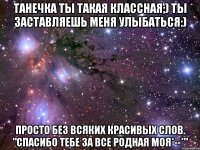 танечка ты такая классная;) ты заставляешь меня улыбаться:) просто без всяких красивых слов. "спасибо тебе за все родная моя*--*"