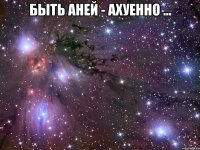 быть аней - ахуенно ... 