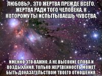 любовь?.. это жертва прежде всего. жертва ради того человека, к которому ты испытываешь чувства. именно это важно, а не высокие слова и воздыхания. только жертвенность может быть доказательством твоего отношения.