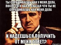 ты спрашиваешь как у меня дела, после того как я, сказал что ты не спрашиваешь как меня дела и надеешься получить от меня ответ?