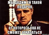 мы дадим ей такой подарок от которого она не сможет отказаться