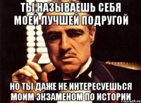 ты называешь себя моей лучшей подругой но ты даже не интересуешься моим экзаменом по истории