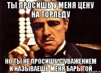 ты просишь у меня цену на торпеду но ты не просишь с уважением и называешь меня барыгой