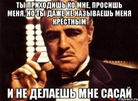 ты приходишь ко мне, просишь меня, но ты даже не называешь меня крёстным и не делаешь мне сасай