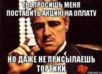 ты просишь меня поставить акцию на оплату но даже не присылаешь тортики