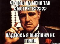 что вы на меня так смотрите??? надеюсь я выгляжу не глупо