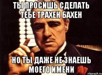 ты просишь сделать тебе трахен бахен но ты даже не знаешь моего имени