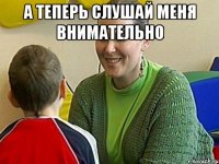 а теперь слушай меня внимательно 