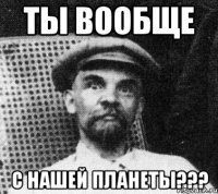 ты вообще с нашей планеты???