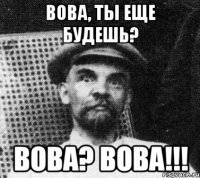 вова, ты еще будешь? вова? вова!!!