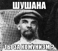 шушана ты за комунизм ?