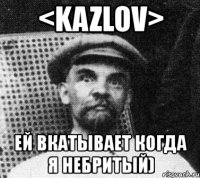 <kazlov> ей вкатывает когда я небритый)