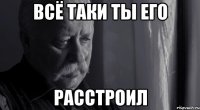 всё таки ты его расстроил