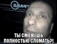  ты сможешь полностью сломать?!