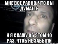 мне все равно, что вы думаете и я скажу об этом 10 раз, чтоб не забыли