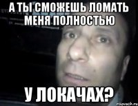 а ты сможешь ломать меня полностью у локачах?