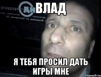 влад я тебя просил дать игры мне