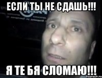 если ты не сдашь!!! я те бя сломаю!!!