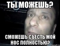 ты можешь? сможешь съесть мой нос полностью?