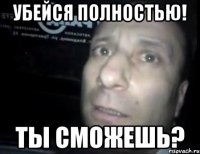 убейся полностью! ты сможешь?