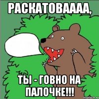 раскатоваааа, ты - говно на палочке!!!