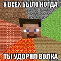 у всех было когда ты удорял волка