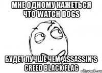 мне одному кажеться что watch dogs будет лучше чем ,assassin's creed black flag