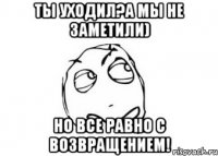 ты уходил?а мы не заметили) но все равно с возвращением!