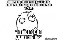 интересно, почему когда татьяна викторовна заходит в класс первая фраза: "кто сегодня дежурный?"