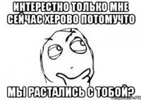 интерестно только мне сейчас херово потомучто мы растались с тобой?