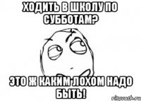 ходить в школу по субботам? это ж каким лохом надо быть!