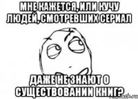 мне кажется, или кучу людей, смотревших сериал даже не знают о существовании книг?