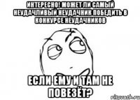 интересно! может ли самый неудачливый неудачник победить в конкурсе неудачников если ему и там не повезёт?