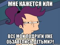 мне кажется или все мои подруги уже обзавелись детьми?!