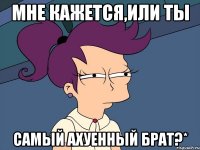 мне кажется,или ты самый ахуенный брат?*