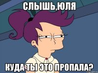 слышь,юля куда ты это пропала?