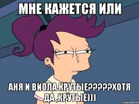 мне кажется или аня и виола крутые???хотя да ,крутые)))